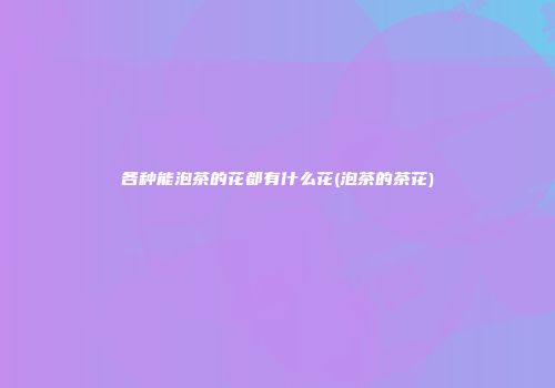 各种能泡茶的花都有什么花(泡茶的茶花)