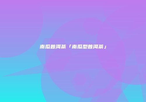 南瓜普洱茶「南瓜型普洱茶」