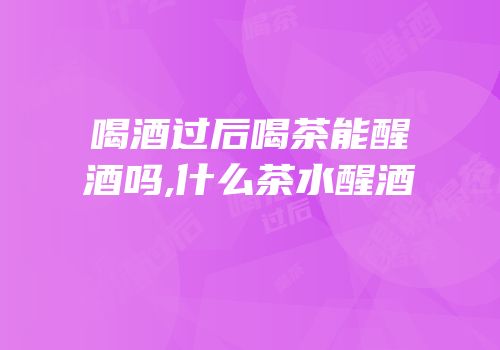 喝酒过后喝茶能醒酒吗,什么茶水醒酒