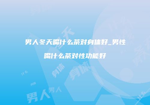 男人冬天喝什么茶对身体好_男性喝什么茶对性功能好
