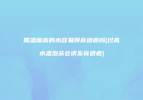 喝温度高的水容易得食道癌吗(过高水温泡茶会诱发食道癌)