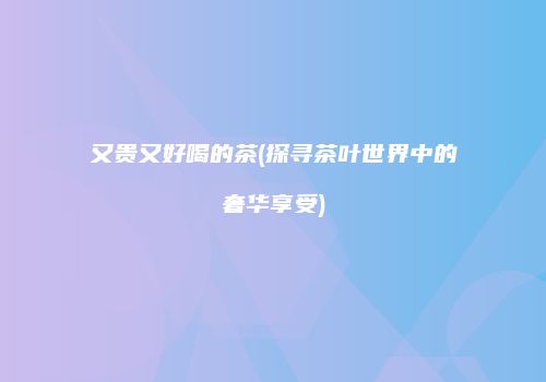 又贵又好喝的茶(探寻茶叶世界中的奢华享受)