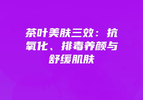 茶叶美肤三效：抗氧化、排毒养颜与舒缓肌肤
