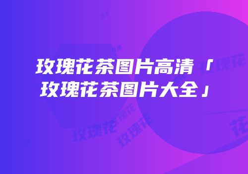 玫瑰花茶图片高清「玫瑰花茶图片大全」