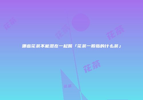 哪些花茶不能混在一起喝「花茶一般指的什么茶」