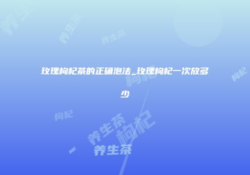 玫瑰枸杞茶的正确泡法_玫瑰枸杞一次放多少