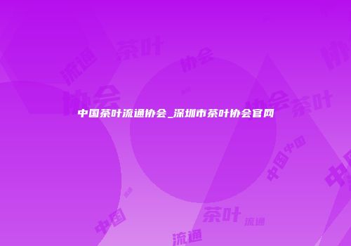 中国茶叶流通协会_深圳市茶叶协会官网