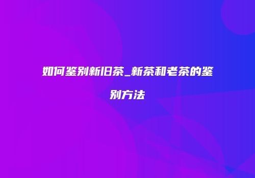 如何鉴别新旧茶_新茶和老茶的鉴别方法