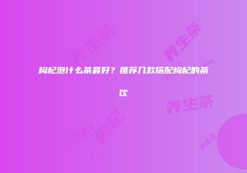 枸杞泡什么茶最好？推荐几款搭配枸杞的茶饮