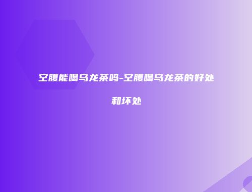 空腹能喝乌龙茶吗-空腹喝乌龙茶的好处和坏处