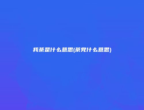 我茶是什么意思(茶党什么意思)