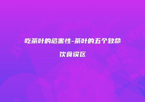 吃茶叶的危害性-茶叶的五个致命饮食误区