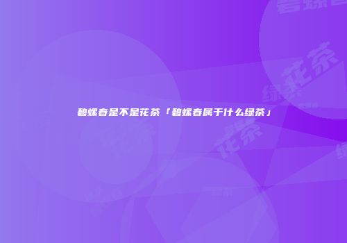 碧螺春是不是花茶「碧螺春属于什么绿茶」