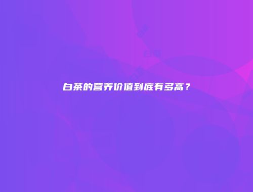 白茶的营养价值到底有多高？