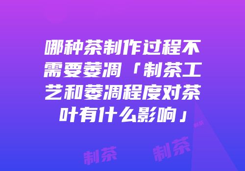 哪种茶制作过程不需要萎凋「制茶工艺和萎凋程度对茶叶有什么影响」