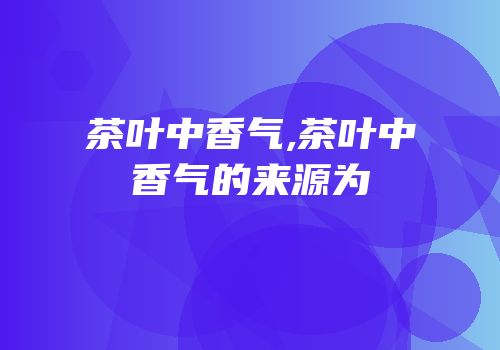 茶叶中香气,茶叶中香气的来源为