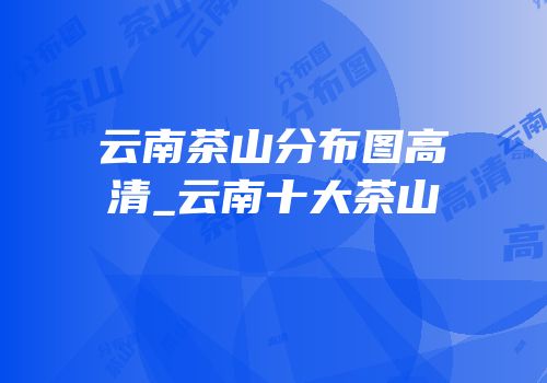 云南茶山分布图高清_云南十大茶山