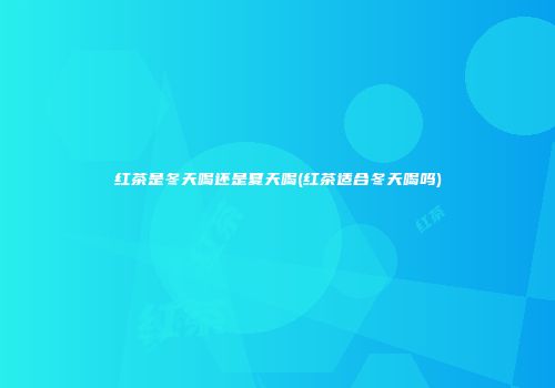 红茶是冬天喝还是夏天喝(红茶适合冬天喝吗)
