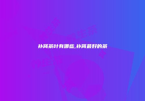 补肾茶叶有哪些,补肾最好的茶