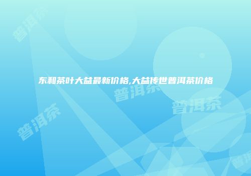 东和茶叶大益最新价格,大益传世普洱茶价格