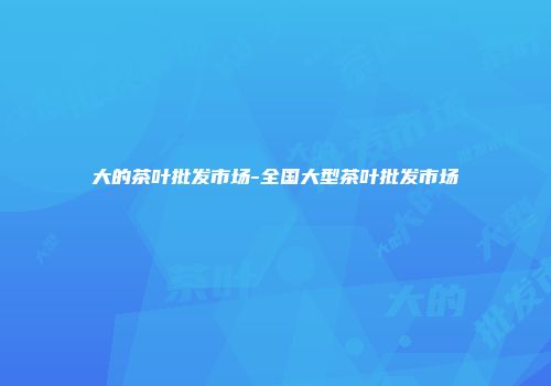 大的茶叶批发市场-全国大型茶叶批发市场