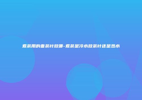煮茶用的壶茶叶放哪-煮茶是冷水放茶叶还是热水