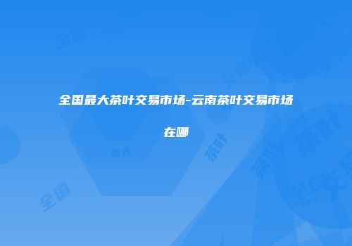 全国最大茶叶交易市场-云南茶叶交易市场在哪