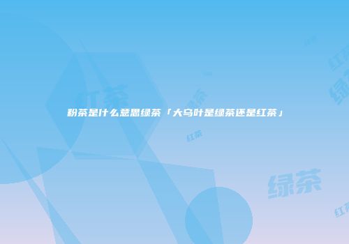 粉茶是什么意思绿茶「大乌叶是绿茶还是红茶」