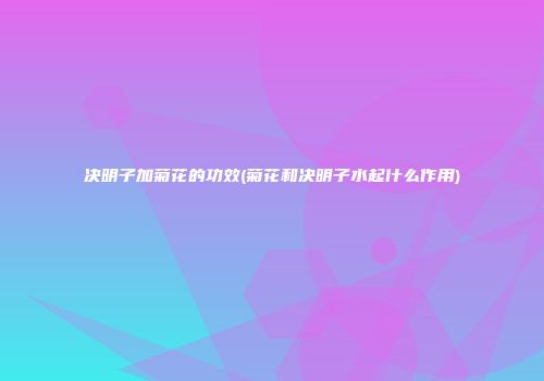 决明子加菊花的功效(菊花和决明子水起什么作用)