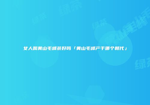 女人喝黄山毛峰茶好吗「黄山毛峰产于哪个朝代」