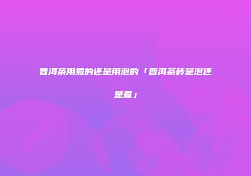 普洱茶用煮的还是用泡的「普洱茶砖是泡还是煮」