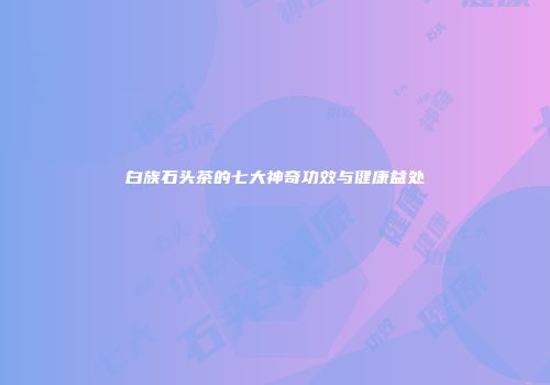 白族石头茶的七大神奇功效与健康益处