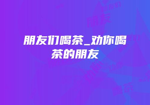 朋友们喝茶_劝你喝茶的朋友