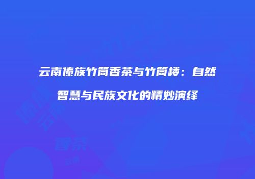 云南傣族竹筒香茶与竹筒楼：自然智慧与民族文化的精妙演绎