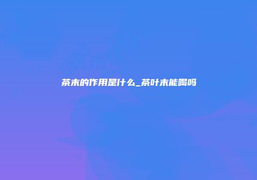 茶末的作用是什么_茶叶末能喝吗