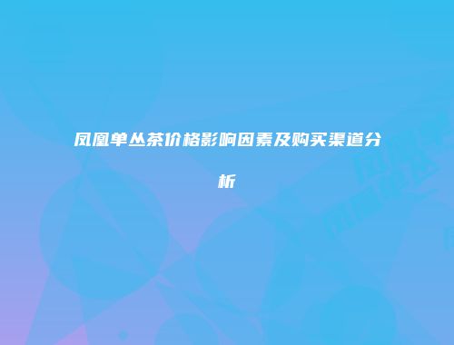 凤凰单丛茶价格影响因素及购买渠道分析