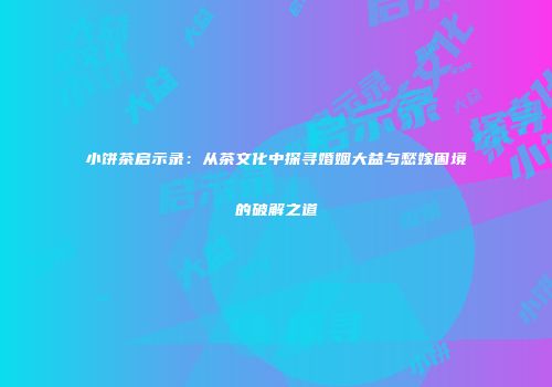 小饼茶启示录：从茶文化中探寻婚姻大益与愁嫁困境的破解之道
