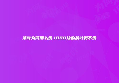 茶叶为何那么贵,1000块的茶叶贵不贵