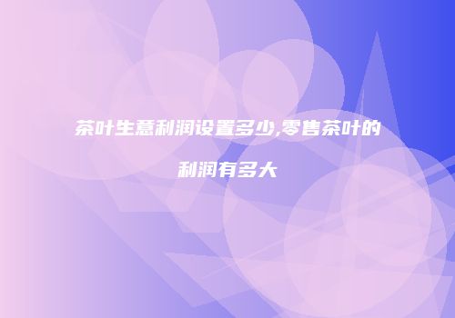 茶叶生意利润设置多少,零售茶叶的利润有多大
