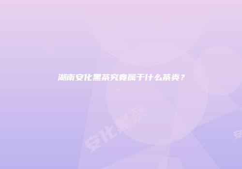 湖南安化黑茶究竟属于什么茶类？