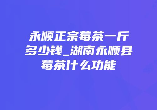 永顺正宗莓茶一斤多少钱_湖南永顺县莓茶什么功能