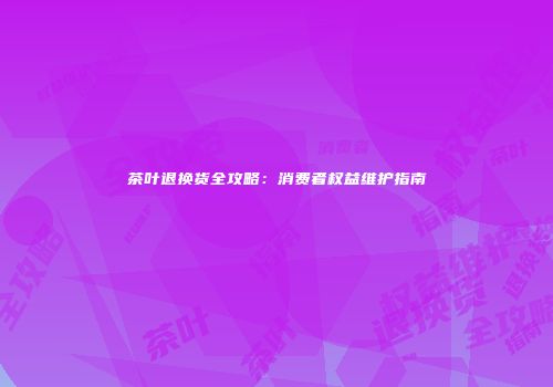 茶叶退换货全攻略：消费者权益维护指南