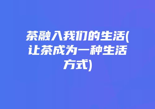 茶融入我们的生活(让茶成为一种生活方式)