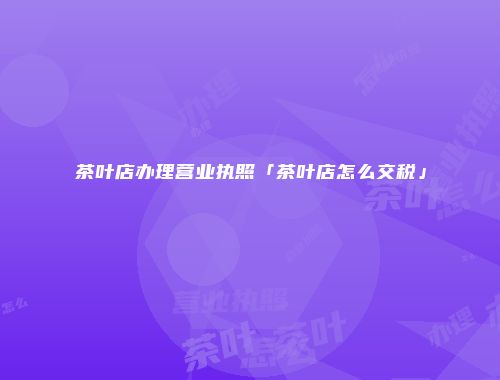 茶叶店办理营业执照「茶叶店怎么交税」