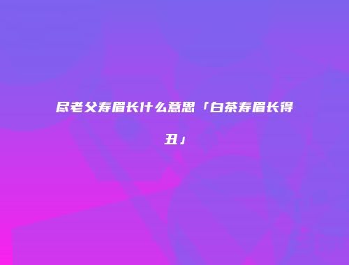 尽老父寿眉长什么意思「白茶寿眉长得丑」