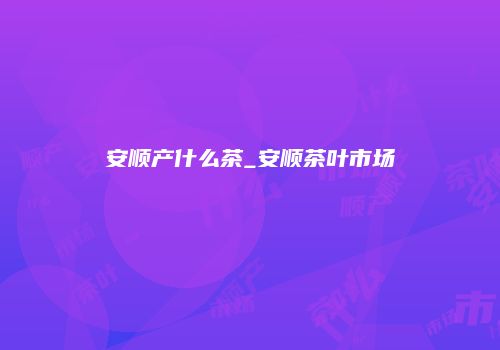 安顺产什么茶_安顺茶叶市场
