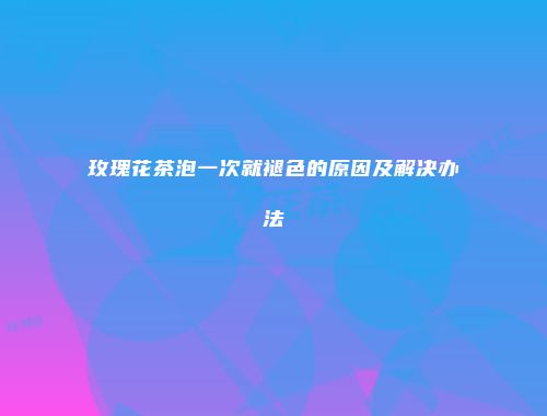 玫瑰花茶泡一次就褪色的原因及解决办法