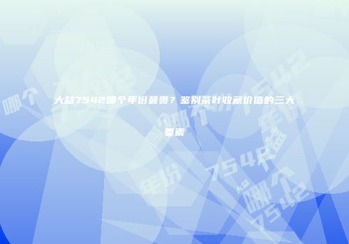 大益7542哪个年份最贵？鉴别茶叶收藏价值的三大要素