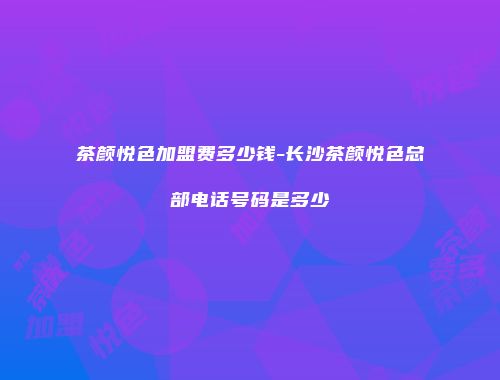 茶颜悦色加盟费多少钱-长沙茶颜悦色总部电话号码是多少