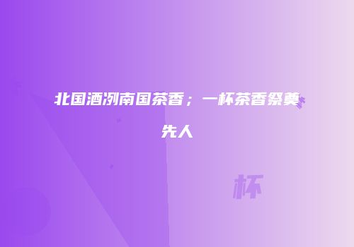 北国酒冽南国茶香；一杯茶香祭奠先人